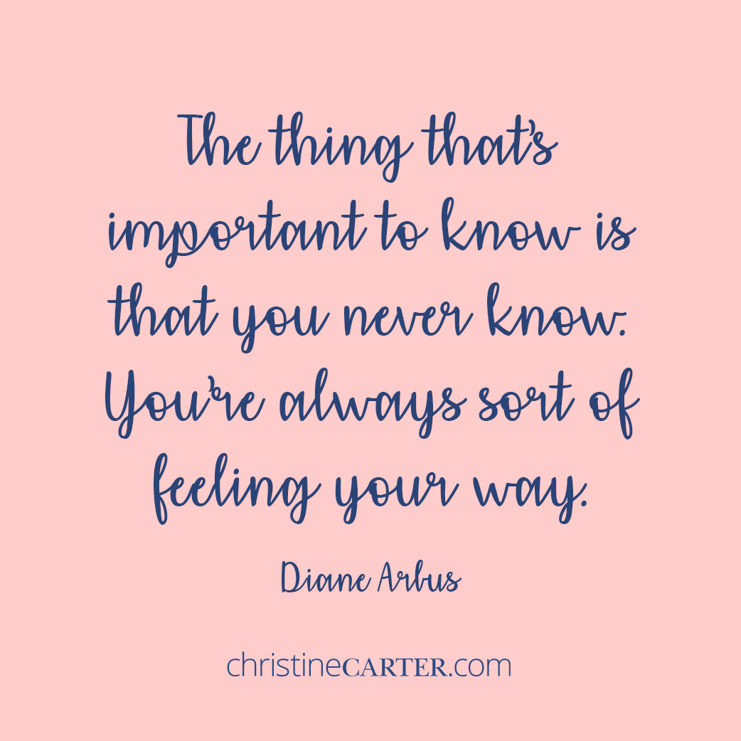 The thing that’s important to know is that you never know. You’re always sort of feeling your way.” ― Diane Arbus