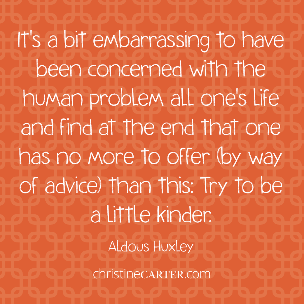 It's a bit embarrassing to have been concerned with the human problem all one's life and find at the end that one has no more to offer (by way of advice) than this: Try to be a little kinder. --Aldous Huxley