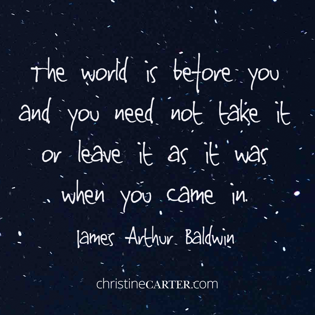 The world is before you, and you need not take it or leave it as it was when you came in. —James Arthur Baldwin