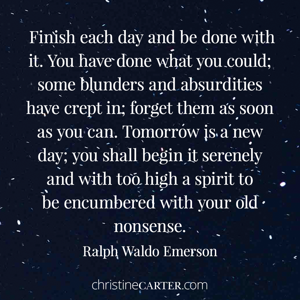 "Finish each day and be done with it. You have done what you could; some blunders and absurdities have crept in; forget them as soon as you can. Tomorrow is a new day; you shall begin it serenely and with too high a spirit to be encumbered with your old nonsense." --Ralph Waldo Emerson