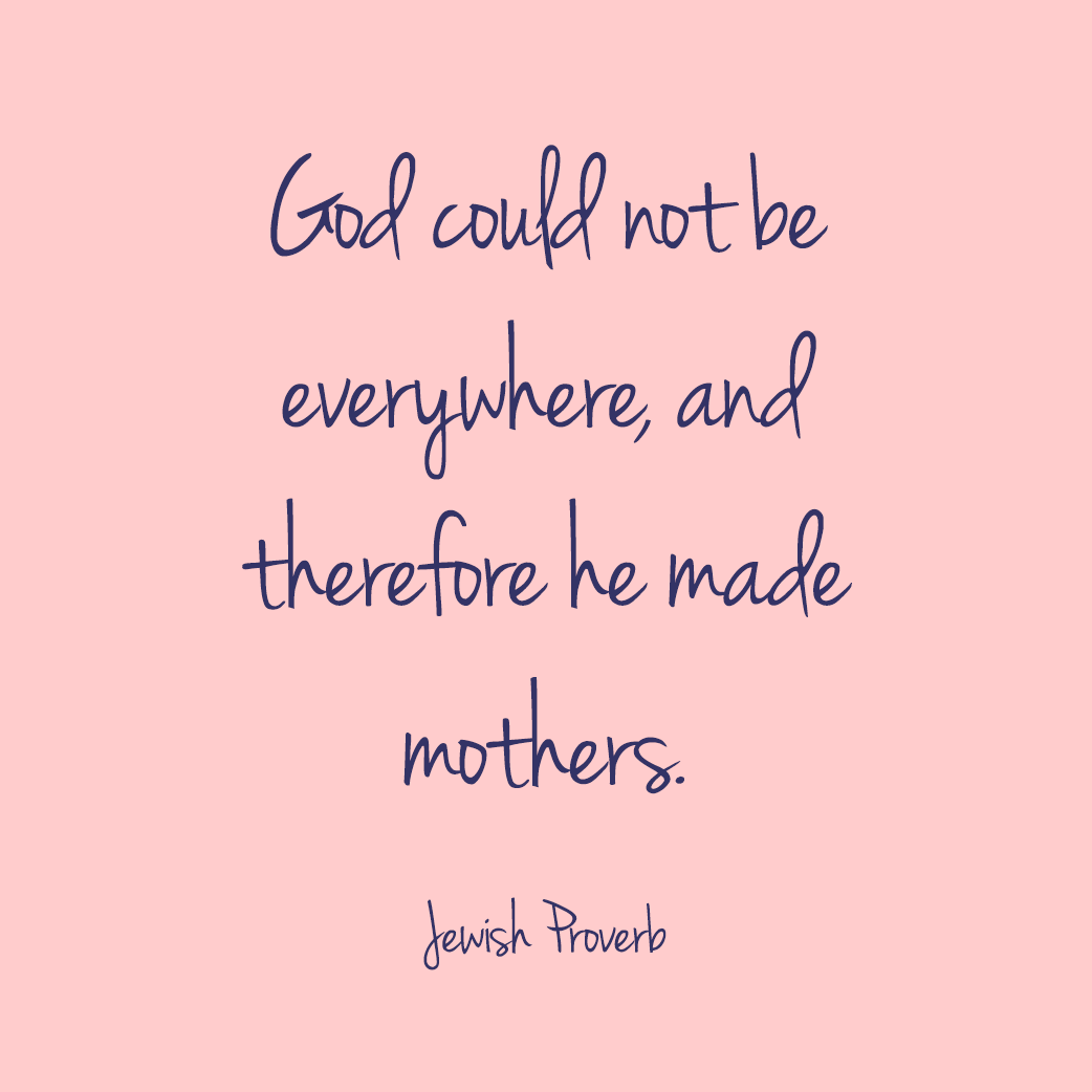 “God could not be everywhere, and therefore he made mothers.” —Jewish Proverb