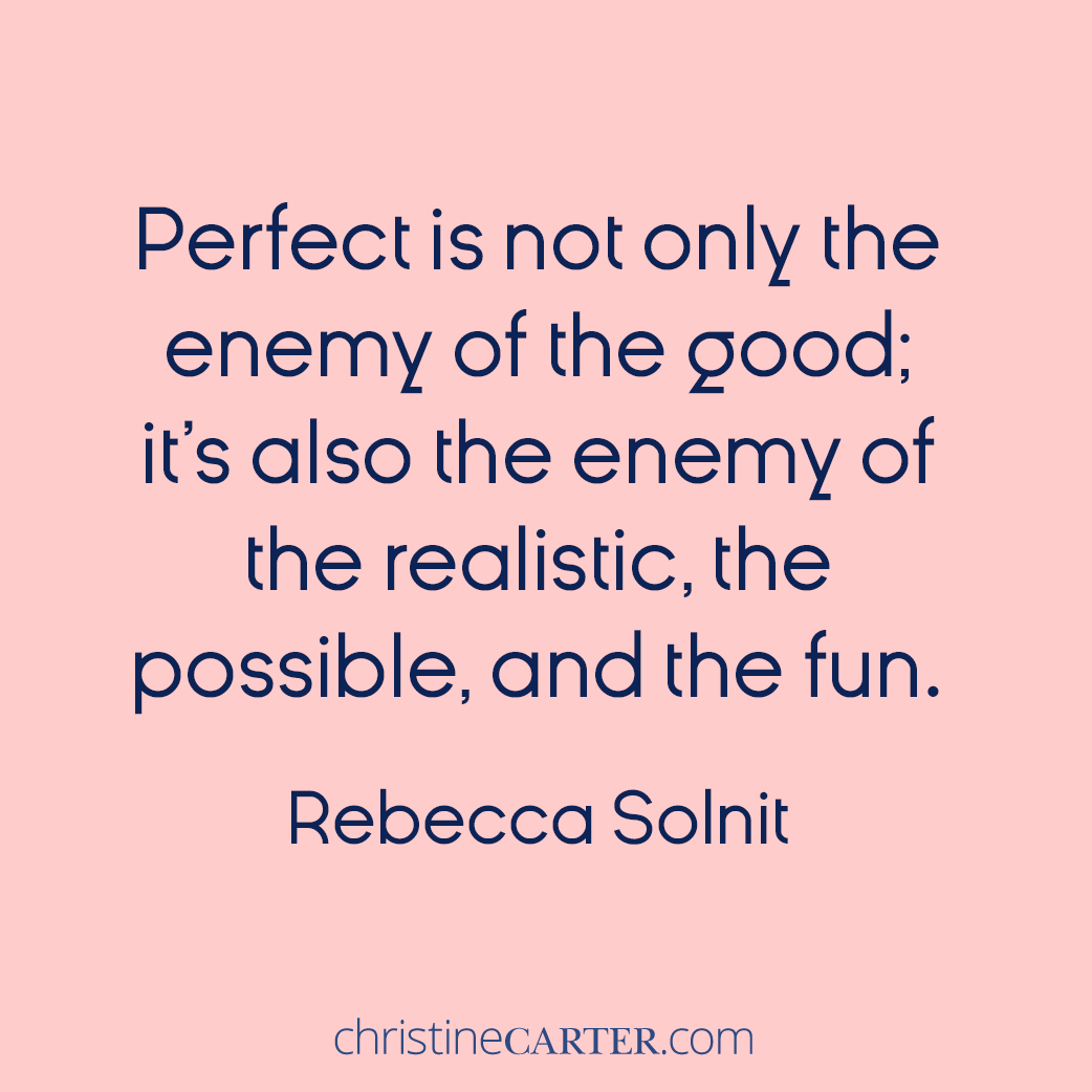 So many of us believe in perfection, which ruins everything else because the perfect is not only the enemy of the good; it’s also the enemy of the realistic, the possible, and the fun.